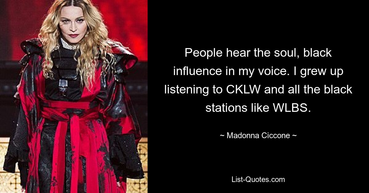 People hear the soul, black influence in my voice. I grew up listening to CKLW and all the black stations like WLBS. — © Madonna Ciccone