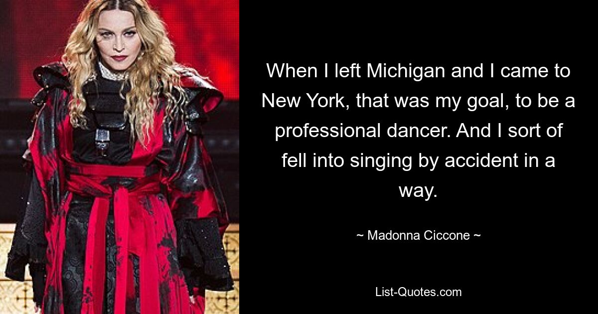 When I left Michigan and I came to New York, that was my goal, to be a professional dancer. And I sort of fell into singing by accident in a way. — © Madonna Ciccone