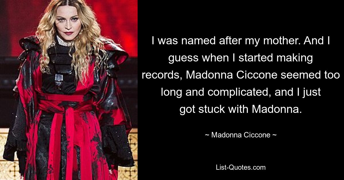 I was named after my mother. And I guess when I started making records, Madonna Ciccone seemed too long and complicated, and I just got stuck with Madonna. — © Madonna Ciccone