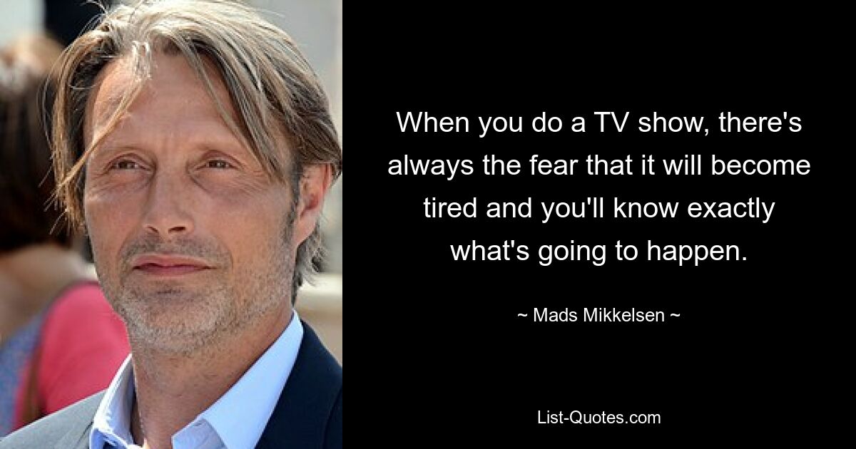 When you do a TV show, there's always the fear that it will become tired and you'll know exactly what's going to happen. — © Mads Mikkelsen