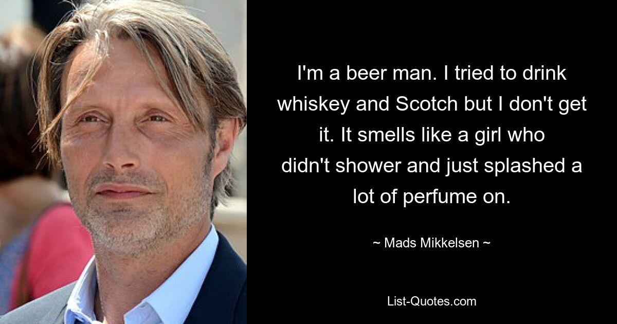 I'm a beer man. I tried to drink whiskey and Scotch but I don't get it. It smells like a girl who didn't shower and just splashed a lot of perfume on. — © Mads Mikkelsen