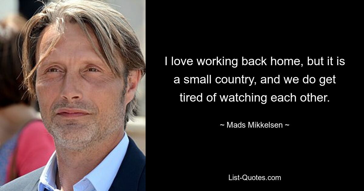 I love working back home, but it is a small country, and we do get tired of watching each other. — © Mads Mikkelsen