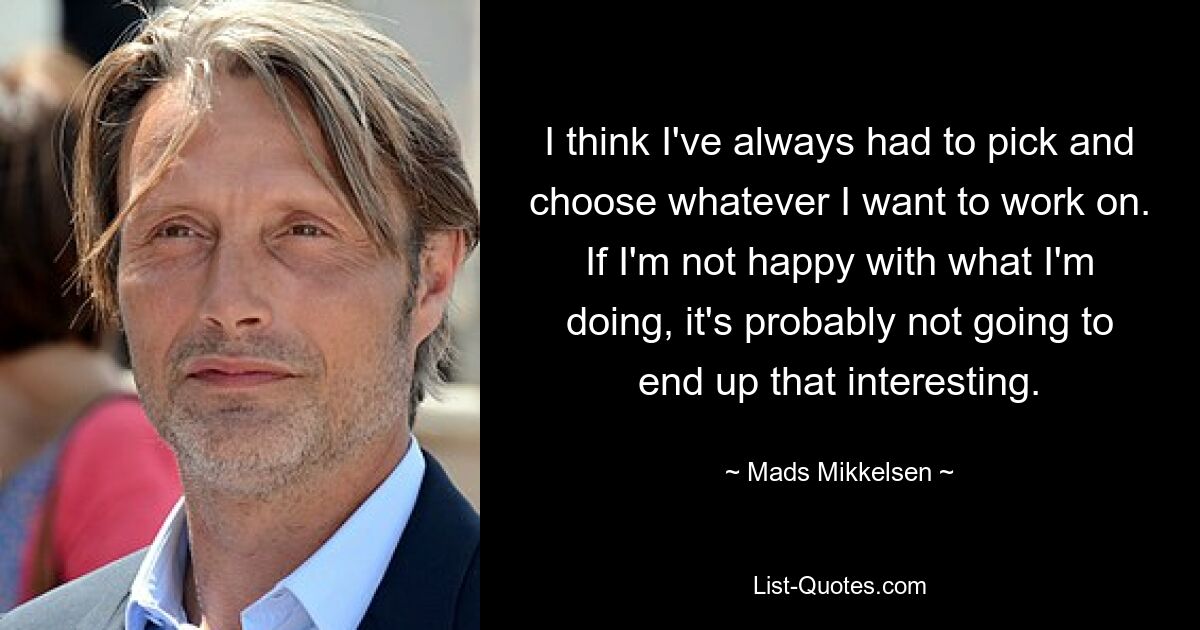 I think I've always had to pick and choose whatever I want to work on. If I'm not happy with what I'm doing, it's probably not going to end up that interesting. — © Mads Mikkelsen