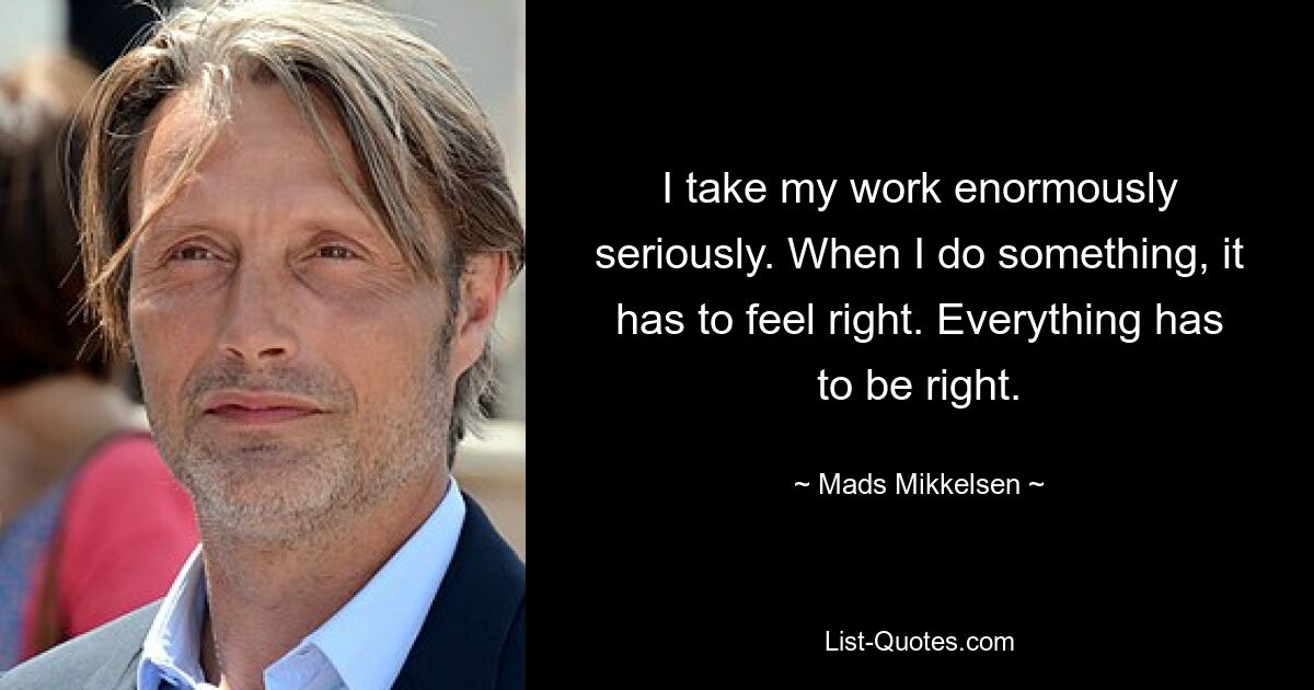 I take my work enormously seriously. When I do something, it has to feel right. Everything has to be right. — © Mads Mikkelsen