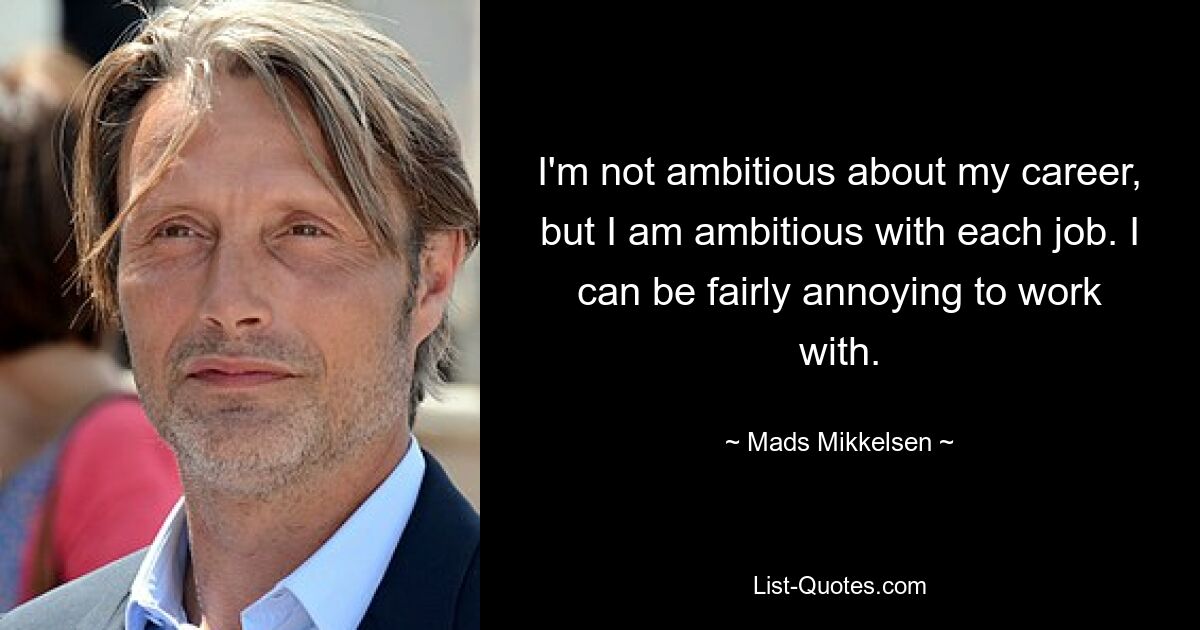 I'm not ambitious about my career, but I am ambitious with each job. I can be fairly annoying to work with. — © Mads Mikkelsen