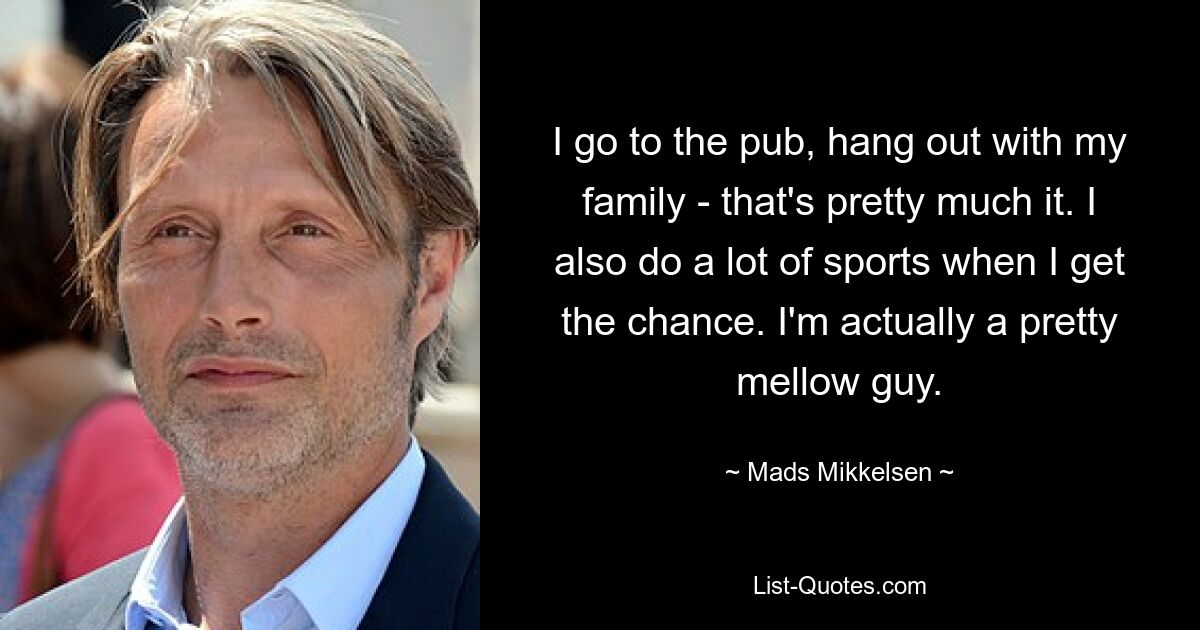 I go to the pub, hang out with my family - that's pretty much it. I also do a lot of sports when I get the chance. I'm actually a pretty mellow guy. — © Mads Mikkelsen