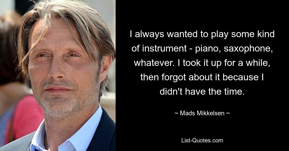 I always wanted to play some kind of instrument - piano, saxophone, whatever. I took it up for a while, then forgot about it because I didn't have the time. — © Mads Mikkelsen