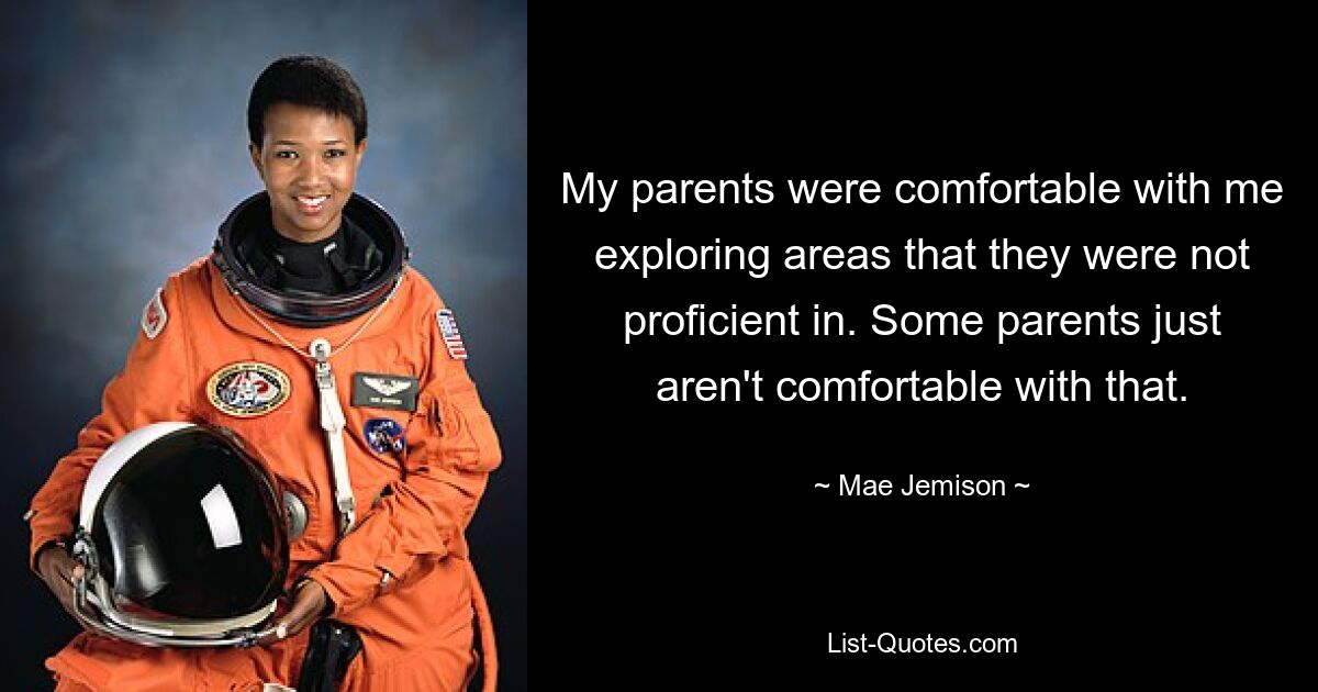 My parents were comfortable with me exploring areas that they were not proficient in. Some parents just aren't comfortable with that. — © Mae Jemison