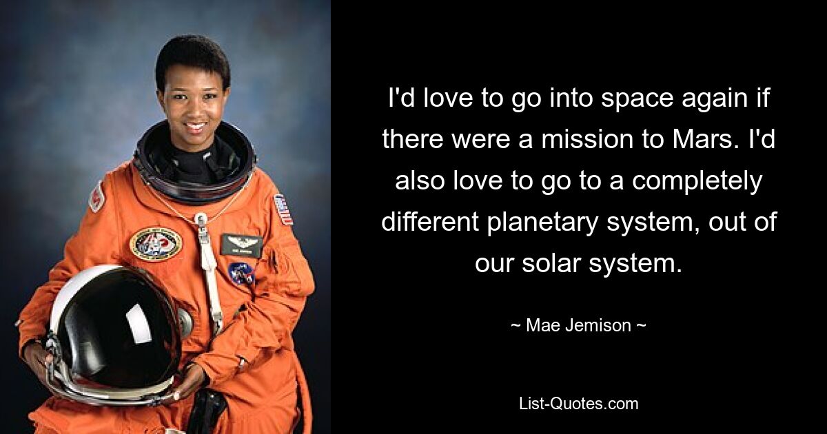 I'd love to go into space again if there were a mission to Mars. I'd also love to go to a completely different planetary system, out of our solar system. — © Mae Jemison