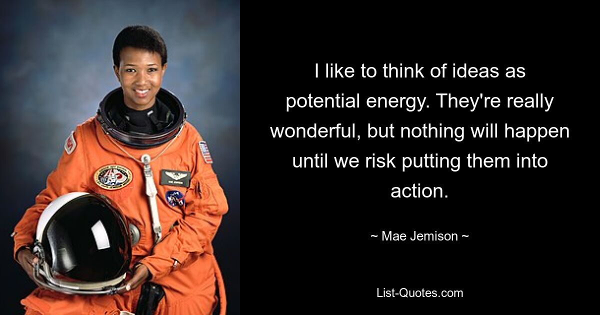 I like to think of ideas as potential energy. They're really wonderful, but nothing will happen until we risk putting them into action. — © Mae Jemison