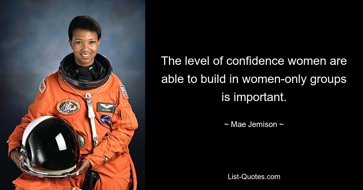 The level of confidence women are able to build in women-only groups is important. — © Mae Jemison