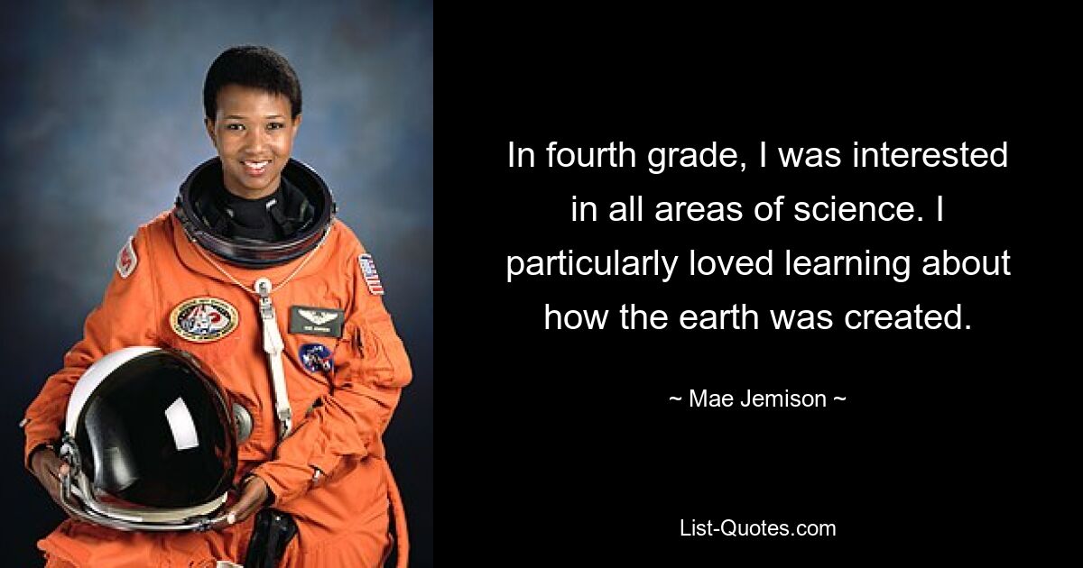 In fourth grade, I was interested in all areas of science. I particularly loved learning about how the earth was created. — © Mae Jemison