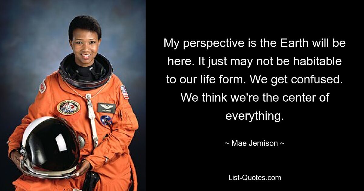 My perspective is the Earth will be here. It just may not be habitable to our life form. We get confused. We think we're the center of everything. — © Mae Jemison