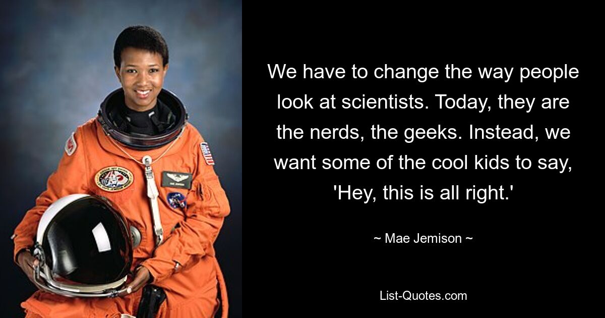 We have to change the way people look at scientists. Today, they are the nerds, the geeks. Instead, we want some of the cool kids to say, 'Hey, this is all right.' — © Mae Jemison