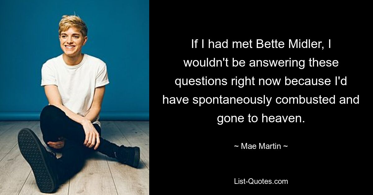 If I had met Bette Midler, I wouldn't be answering these questions right now because I'd have spontaneously combusted and gone to heaven. — © Mae Martin