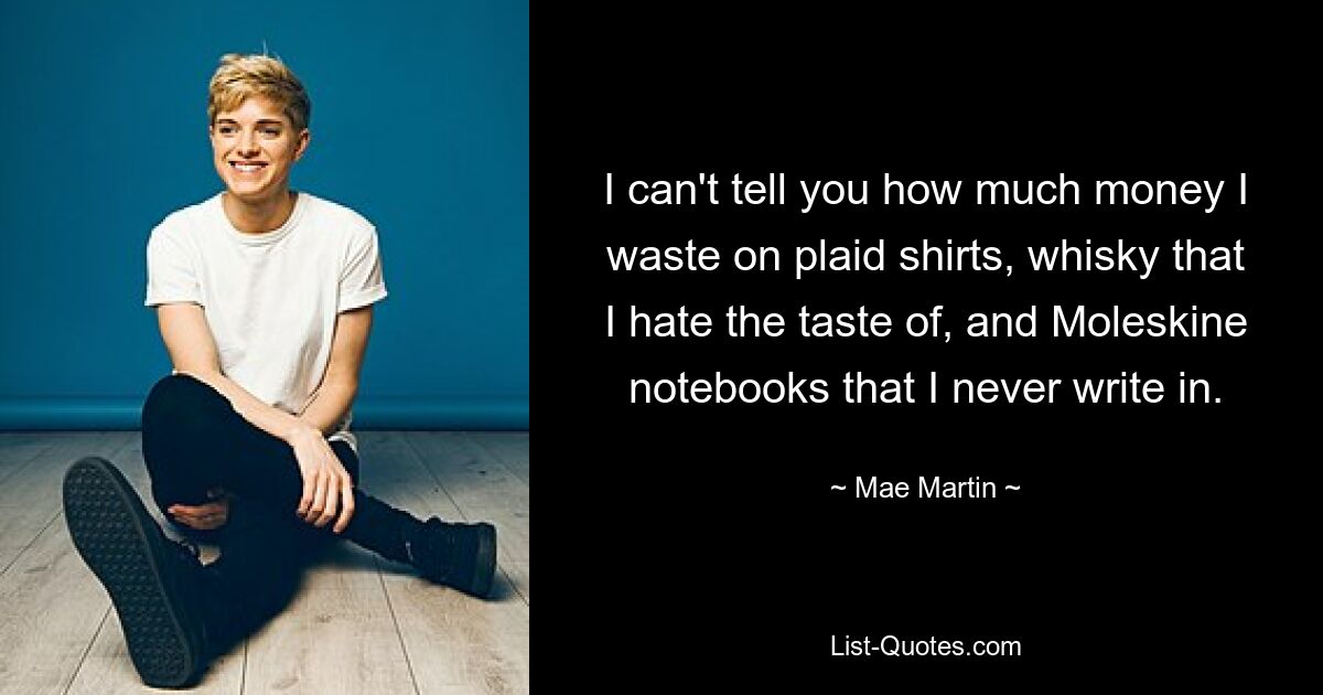 I can't tell you how much money I waste on plaid shirts, whisky that I hate the taste of, and Moleskine notebooks that I never write in. — © Mae Martin