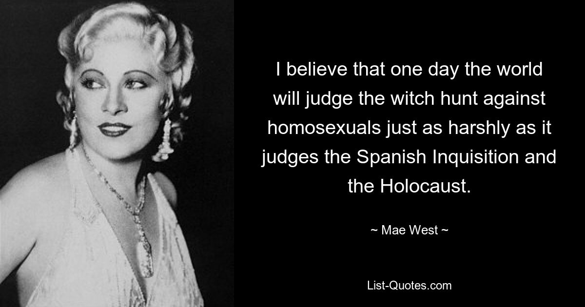 I believe that one day the world will judge the witch hunt against homosexuals just as harshly as it judges the Spanish Inquisition and the Holocaust. — © Mae West