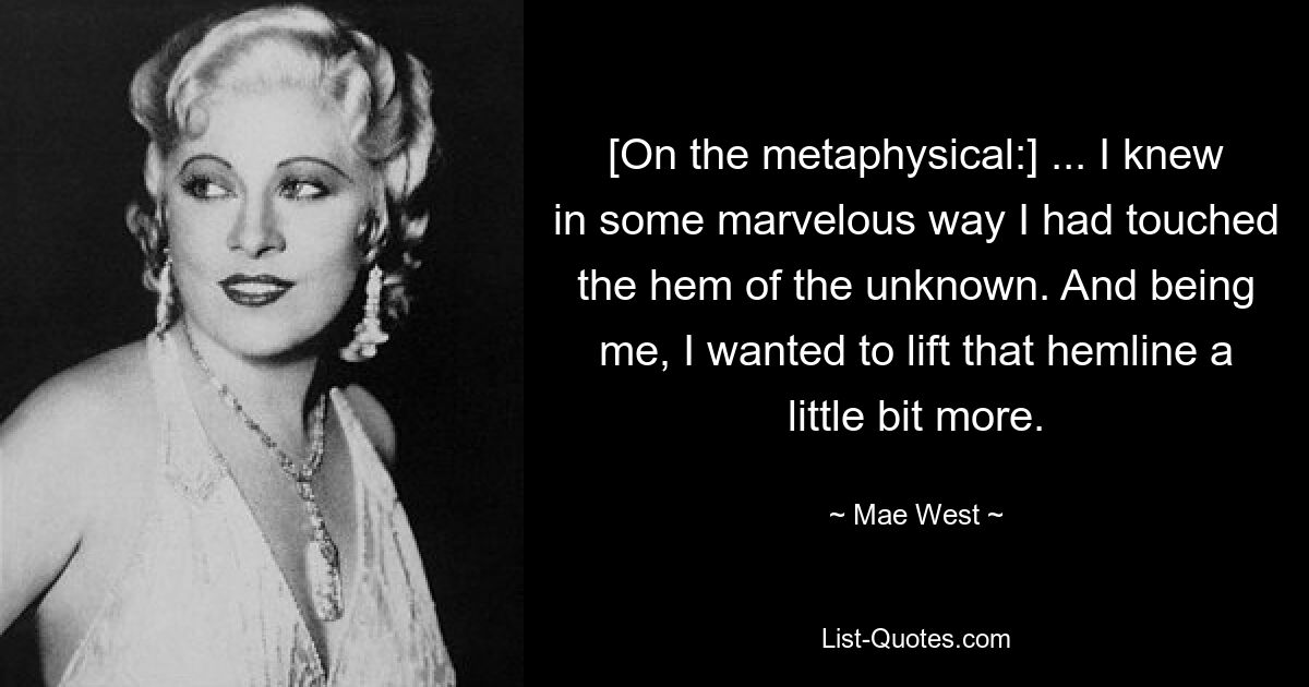 [On the metaphysical:] ... I knew in some marvelous way I had touched the hem of the unknown. And being me, I wanted to lift that hemline a little bit more. — © Mae West