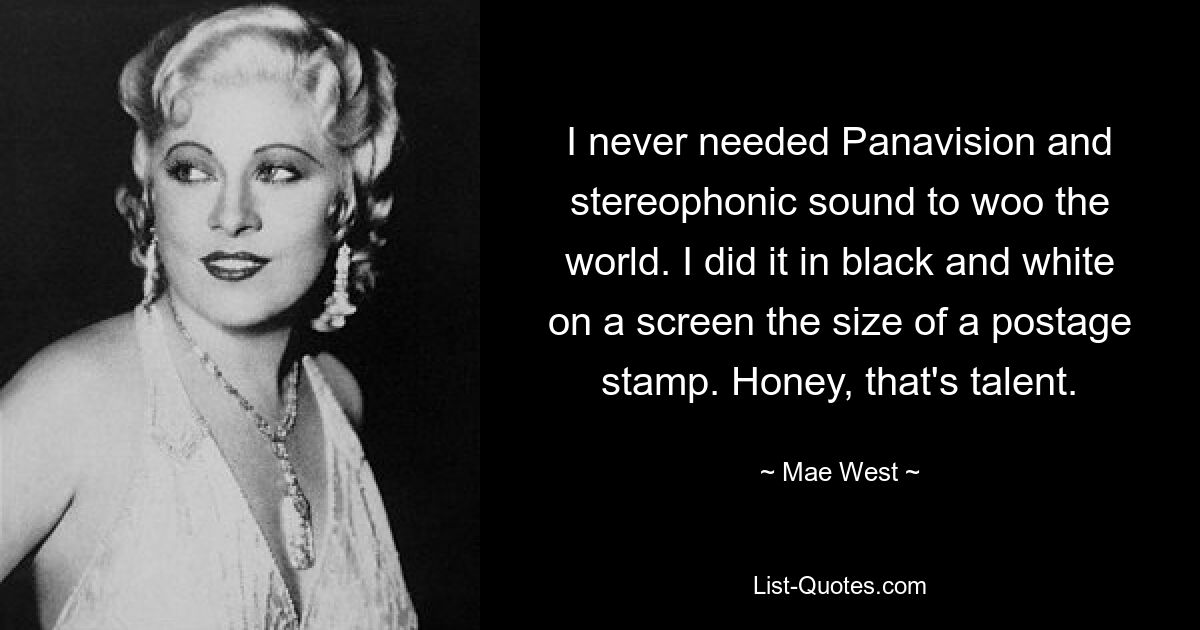 I never needed Panavision and stereophonic sound to woo the world. I did it in black and white on a screen the size of a postage stamp. Honey, that's talent. — © Mae West