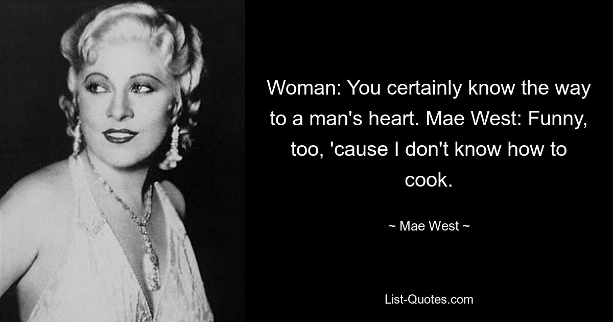 Woman: You certainly know the way to a man's heart. Mae West: Funny, too, 'cause I don't know how to cook. — © Mae West