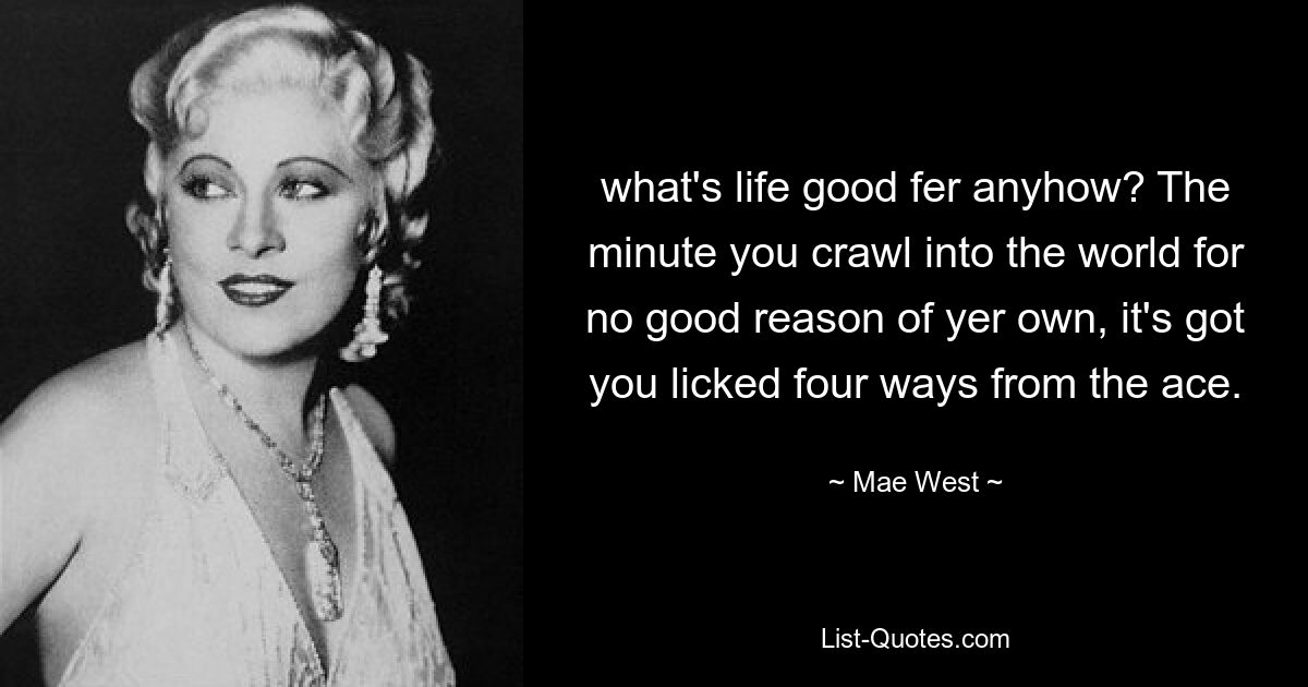 what's life good fer anyhow? The minute you crawl into the world for no good reason of yer own, it's got you licked four ways from the ace. — © Mae West