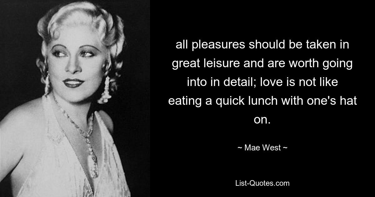 all pleasures should be taken in great leisure and are worth going into in detail; love is not like eating a quick lunch with one's hat on. — © Mae West