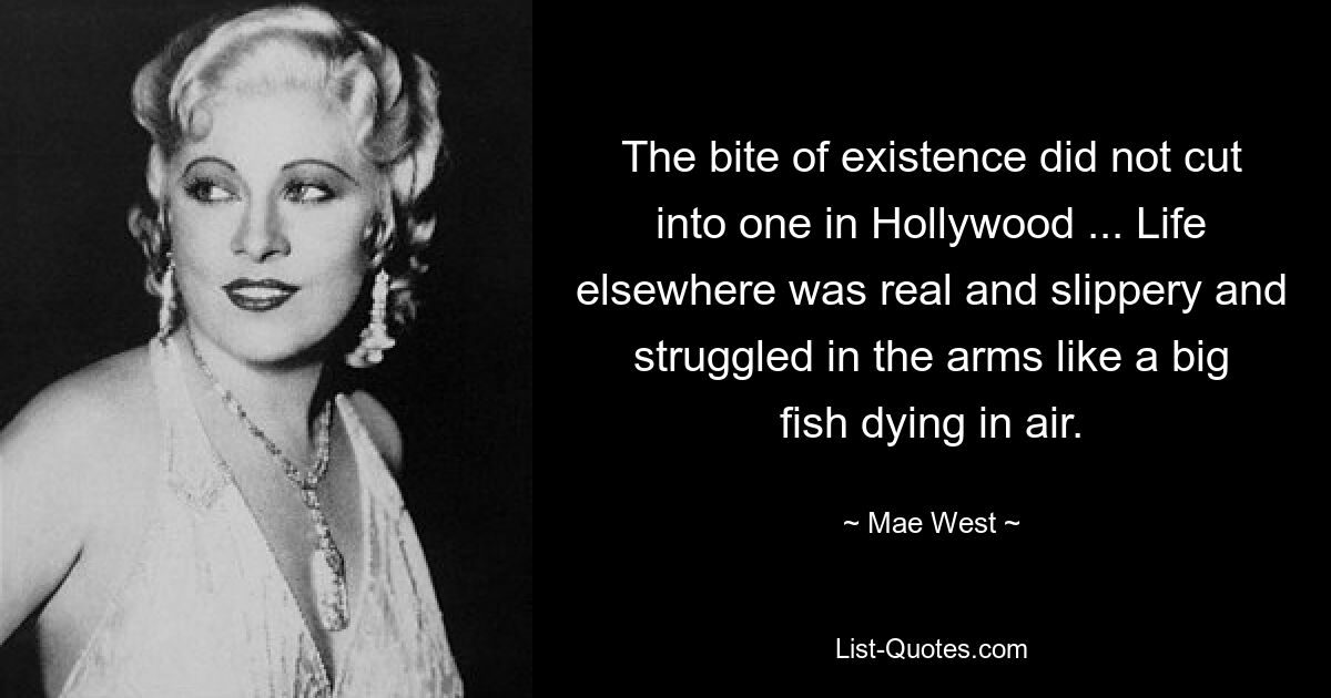 The bite of existence did not cut into one in Hollywood ... Life elsewhere was real and slippery and struggled in the arms like a big fish dying in air. — © Mae West