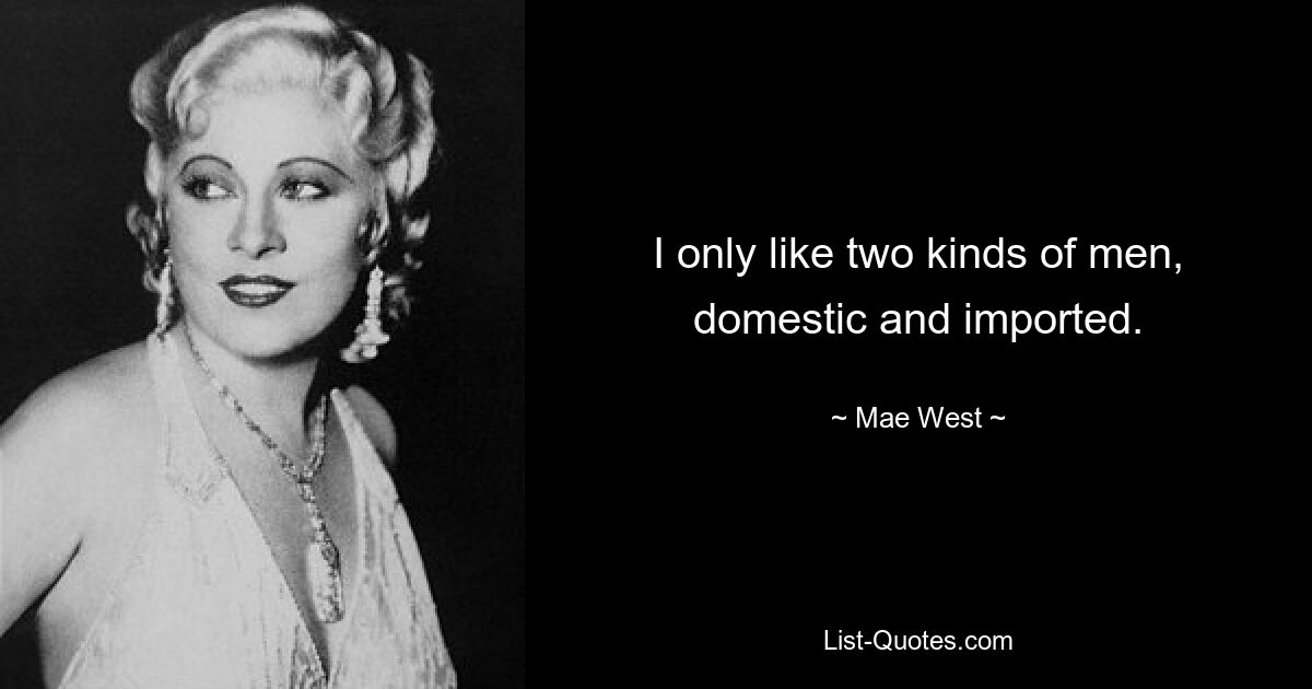 I only like two kinds of men, domestic and imported. — © Mae West