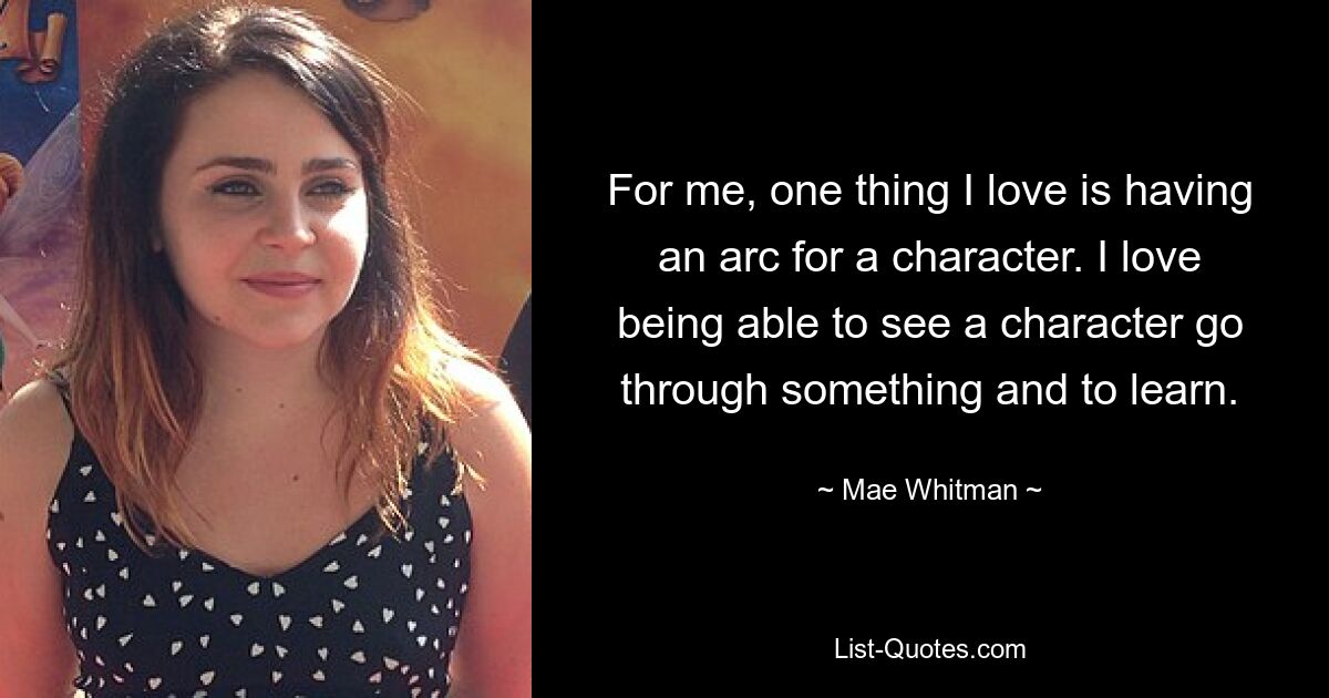 For me, one thing I love is having an arc for a character. I love being able to see a character go through something and to learn. — © Mae Whitman