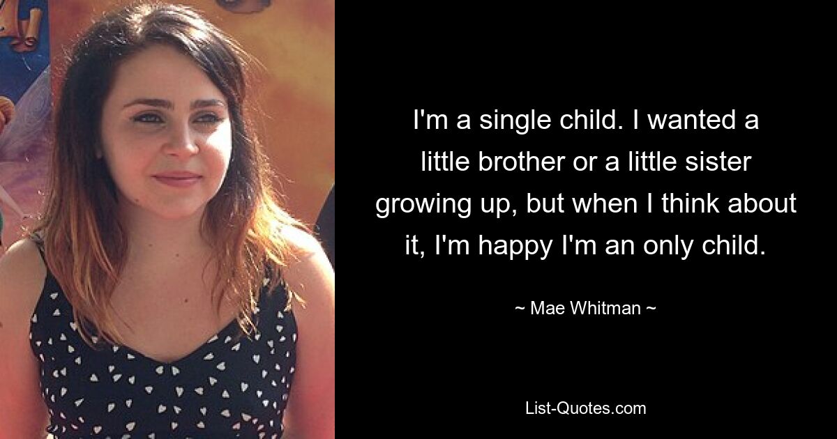 I'm a single child. I wanted a little brother or a little sister growing up, but when I think about it, I'm happy I'm an only child. — © Mae Whitman