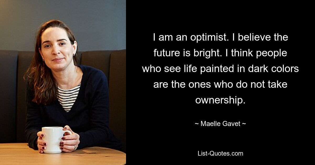 I am an optimist. I believe the future is bright. I think people who see life painted in dark colors are the ones who do not take ownership. — © Maelle Gavet