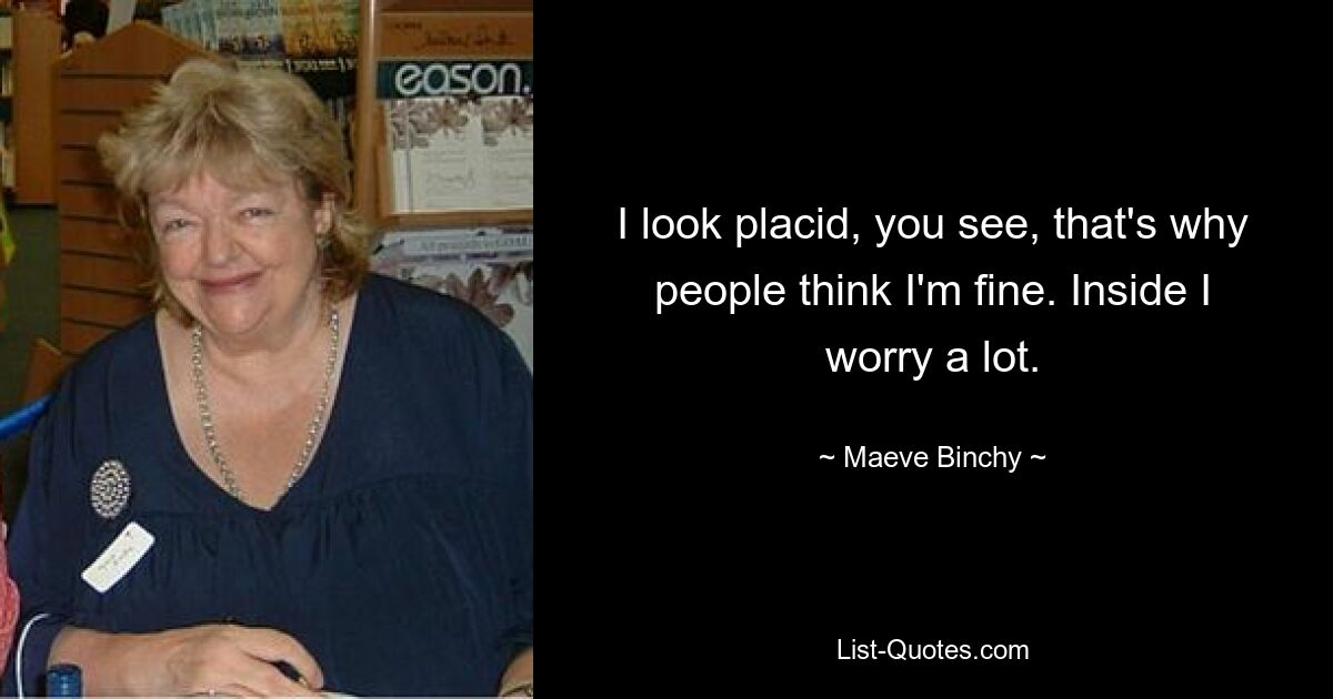 I look placid, you see, that's why people think I'm fine. Inside I worry a lot. — © Maeve Binchy