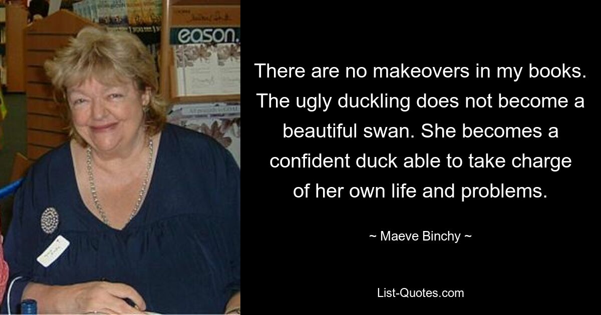 There are no makeovers in my books. The ugly duckling does not become a beautiful swan. She becomes a confident duck able to take charge of her own life and problems. — © Maeve Binchy