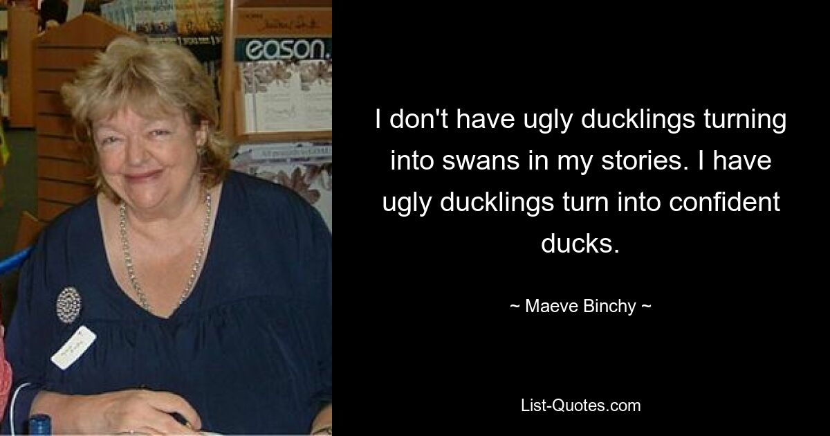 I don't have ugly ducklings turning into swans in my stories. I have ugly ducklings turn into confident ducks. — © Maeve Binchy