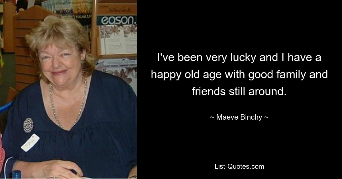 I've been very lucky and I have a happy old age with good family and friends still around. — © Maeve Binchy