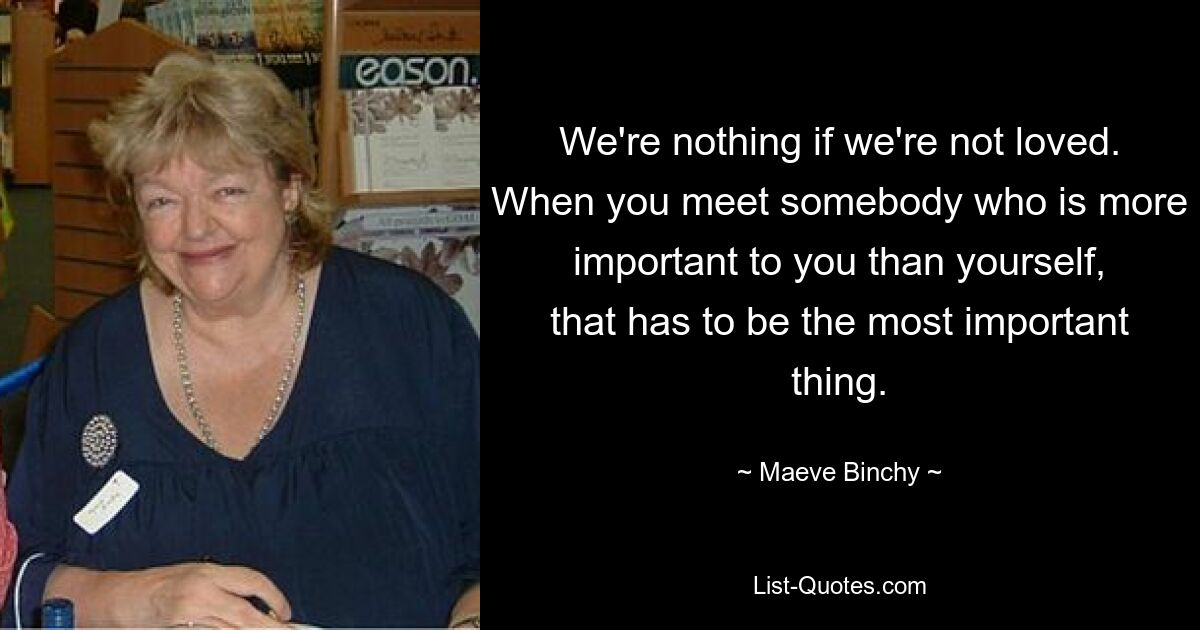 We're nothing if we're not loved. When you meet somebody who is more important to you than yourself, that has to be the most important thing. — © Maeve Binchy