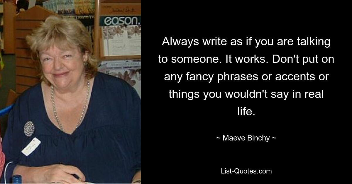 Always write as if you are talking to someone. It works. Don't put on any fancy phrases or accents or things you wouldn't say in real life. — © Maeve Binchy