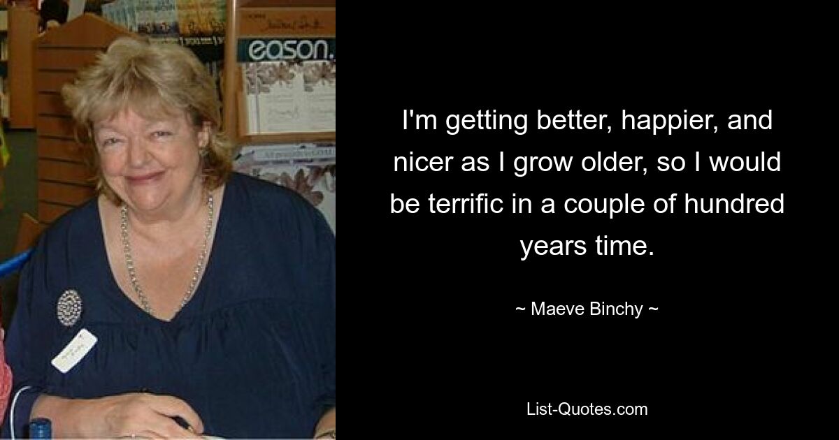 I'm getting better, happier, and nicer as I grow older, so I would be terrific in a couple of hundred years time. — © Maeve Binchy