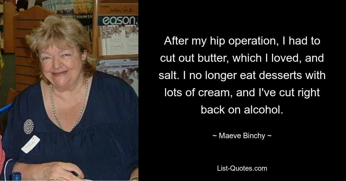 After my hip operation, I had to cut out butter, which I loved, and salt. I no longer eat desserts with lots of cream, and I've cut right back on alcohol. — © Maeve Binchy