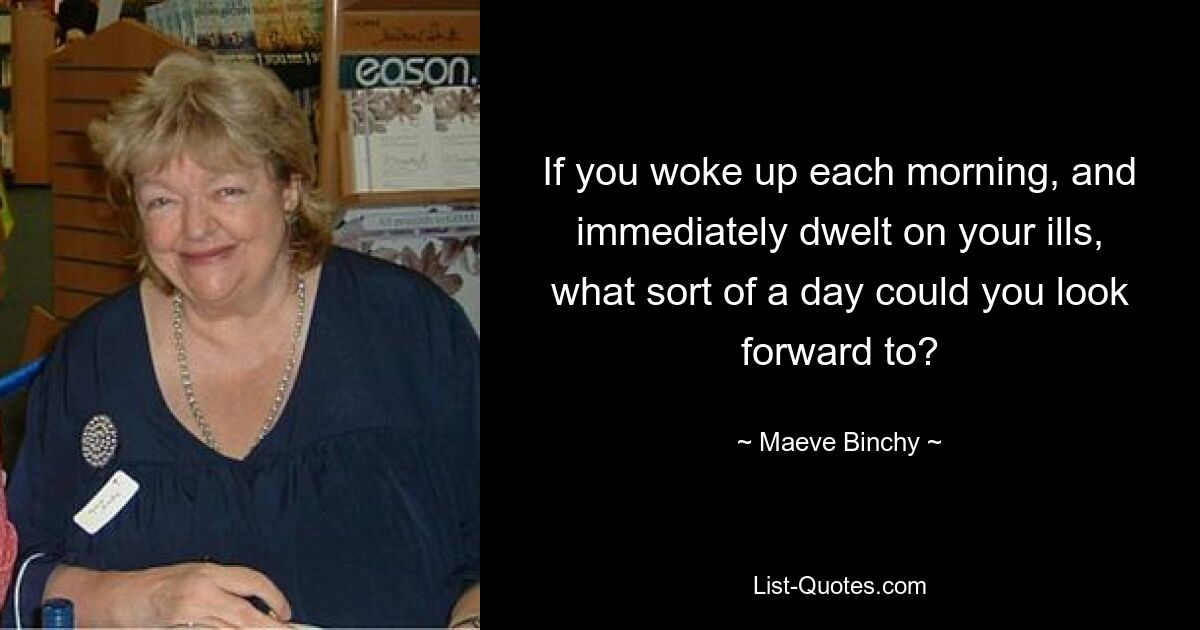 If you woke up each morning, and immediately dwelt on your ills, what sort of a day could you look forward to? — © Maeve Binchy