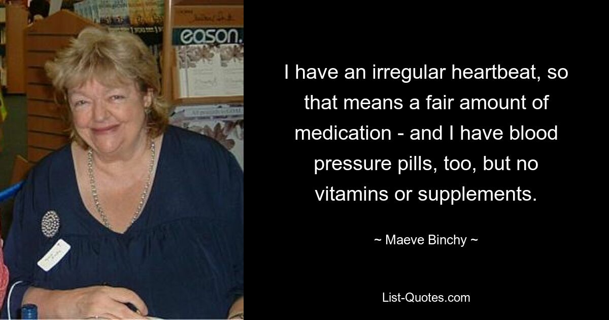 I have an irregular heartbeat, so that means a fair amount of medication - and I have blood pressure pills, too, but no vitamins or supplements. — © Maeve Binchy