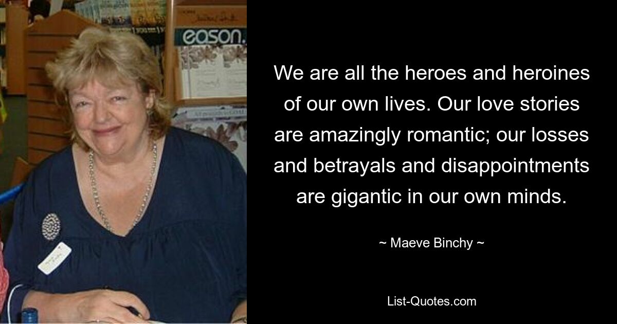 We are all the heroes and heroines of our own lives. Our love stories are amazingly romantic; our losses and betrayals and disappointments are gigantic in our own minds. — © Maeve Binchy