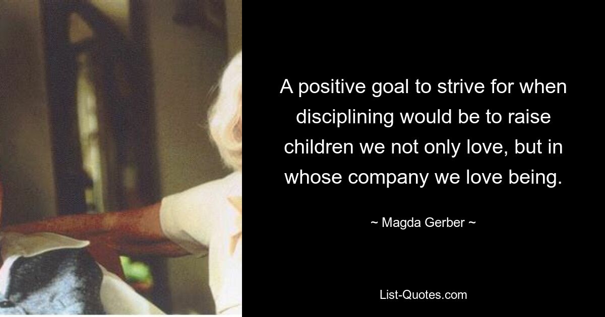 A positive goal to strive for when disciplining would be to raise children we not only love, but in whose company we love being. — © Magda Gerber