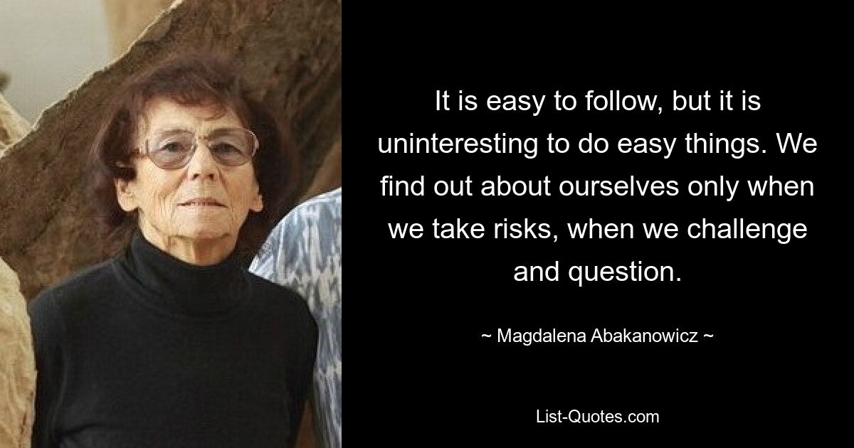 It is easy to follow, but it is uninteresting to do easy things. We find out about ourselves only when we take risks, when we challenge and question. — © Magdalena Abakanowicz