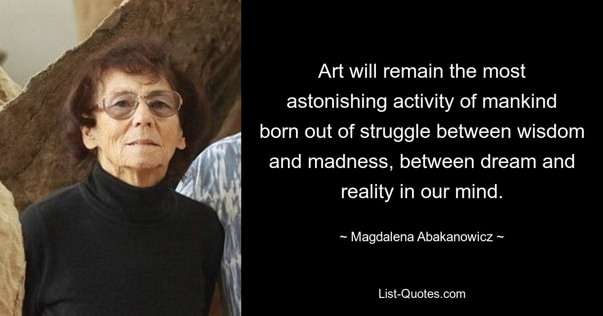 Art will remain the most astonishing activity of mankind born out of struggle between wisdom and madness, between dream and reality in our mind. — © Magdalena Abakanowicz