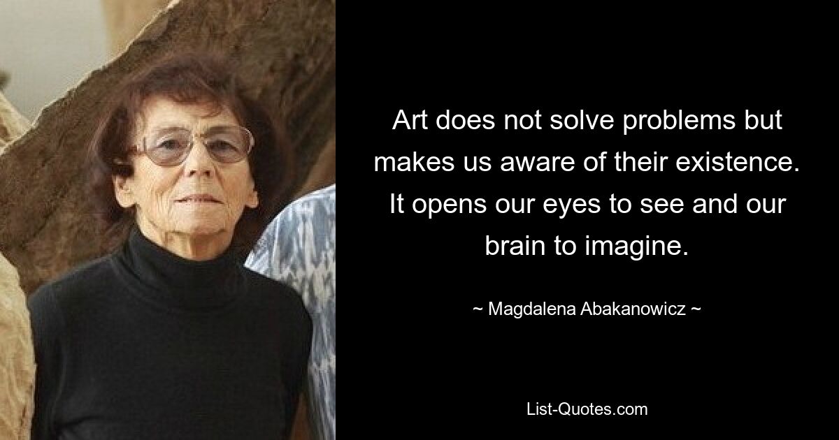 Art does not solve problems but makes us aware of their existence. It opens our eyes to see and our brain to imagine. — © Magdalena Abakanowicz