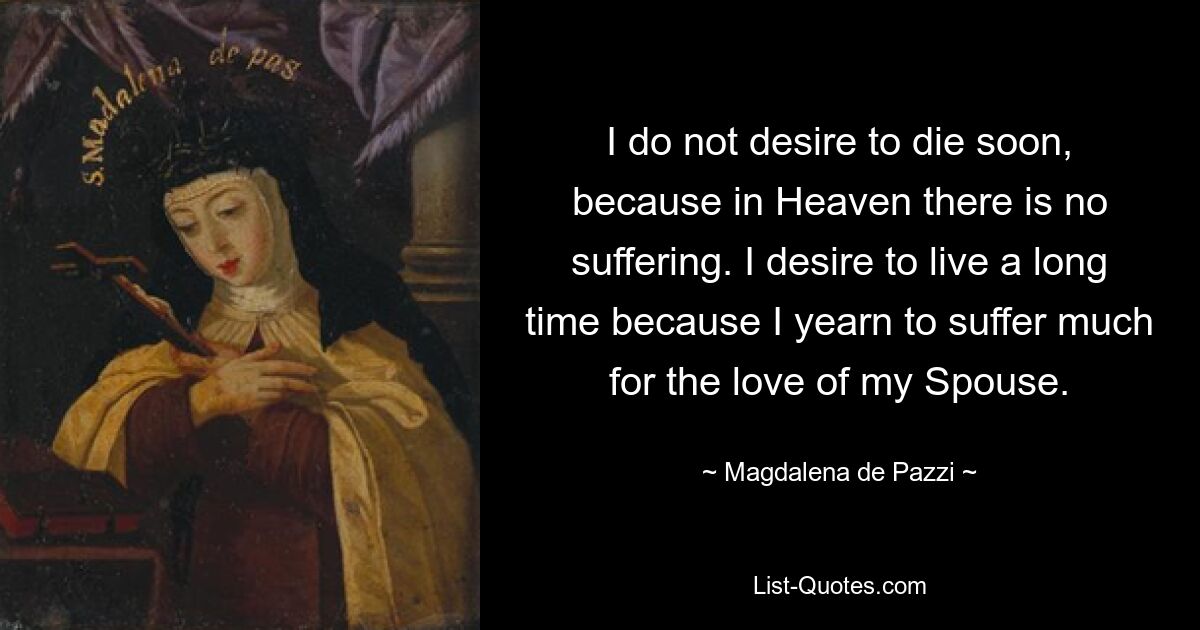 I do not desire to die soon, because in Heaven there is no suffering. I desire to live a long time because I yearn to suffer much for the love of my Spouse. — © Magdalena de Pazzi