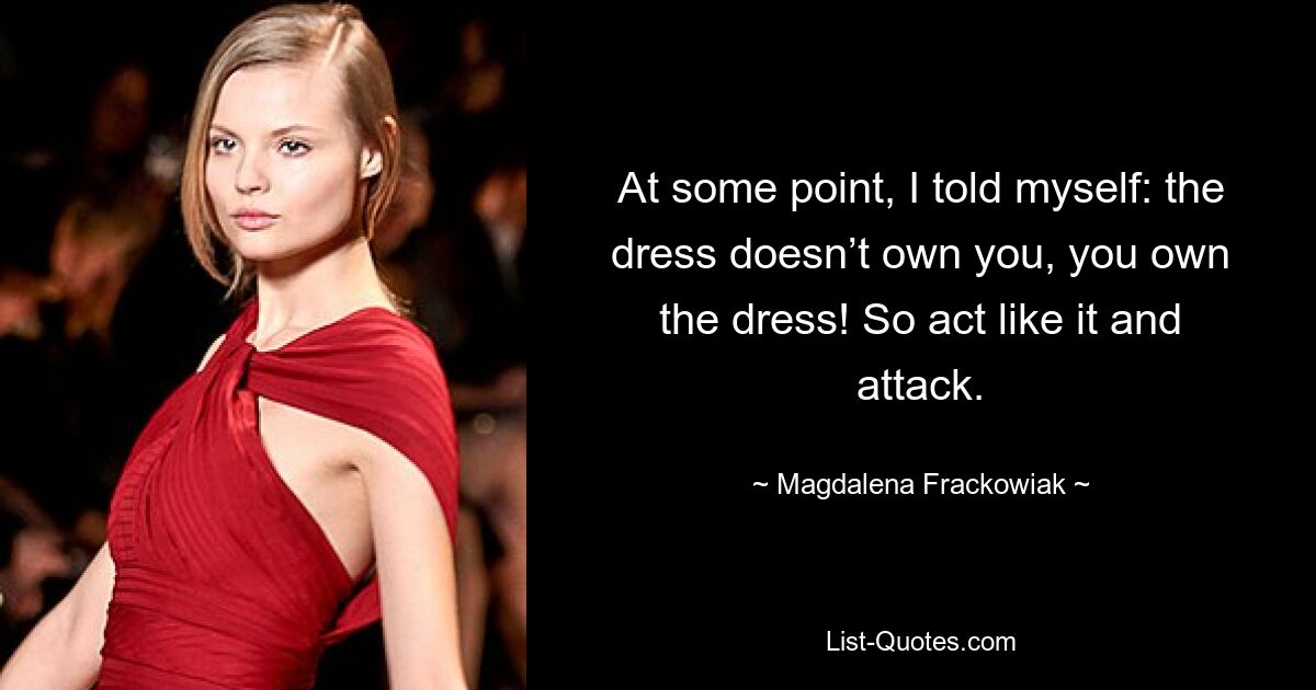 At some point, I told myself: the dress doesn’t own you, you own the dress! So act like it and attack. — © Magdalena Frackowiak