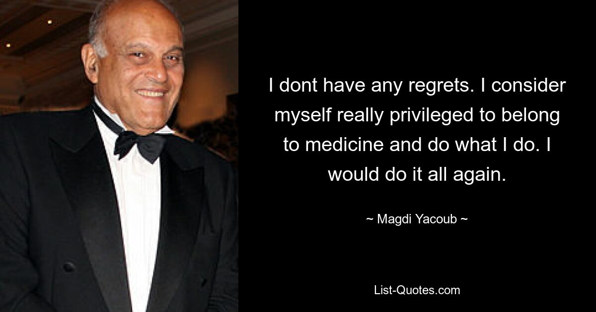 I dont have any regrets. I consider myself really privileged to belong to medicine and do what I do. I would do it all again. — © Magdi Yacoub