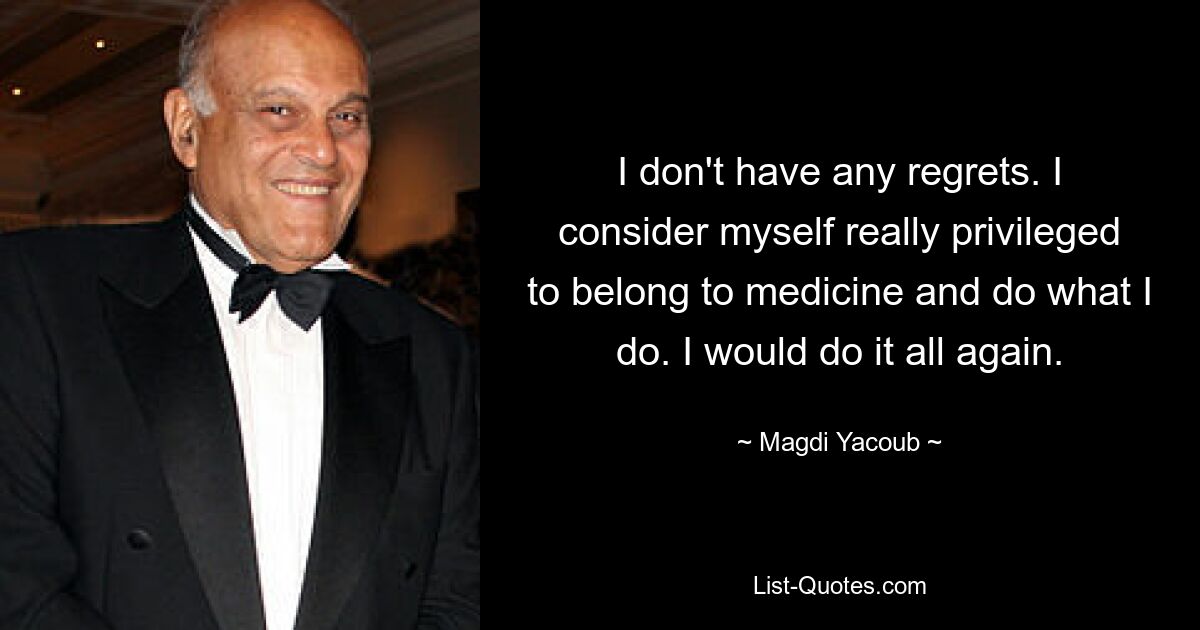 I don't have any regrets. I consider myself really privileged to belong to medicine and do what I do. I would do it all again. — © Magdi Yacoub